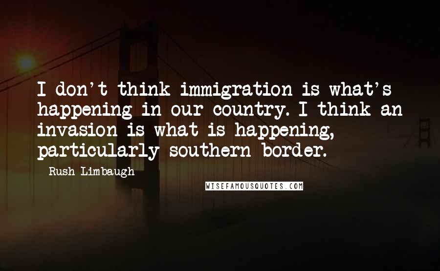 Rush Limbaugh Quotes: I don't think immigration is what's happening in our country. I think an invasion is what is happening, particularly southern border.