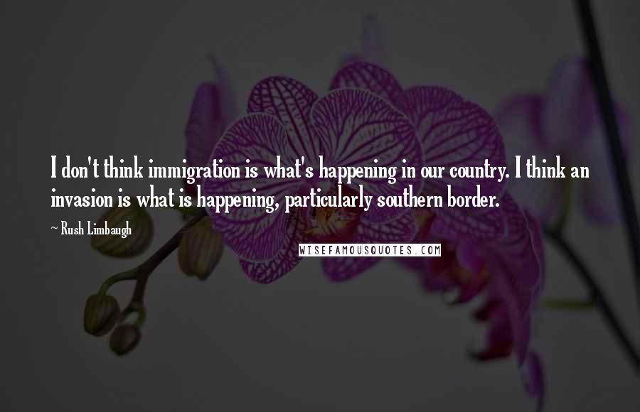 Rush Limbaugh Quotes: I don't think immigration is what's happening in our country. I think an invasion is what is happening, particularly southern border.