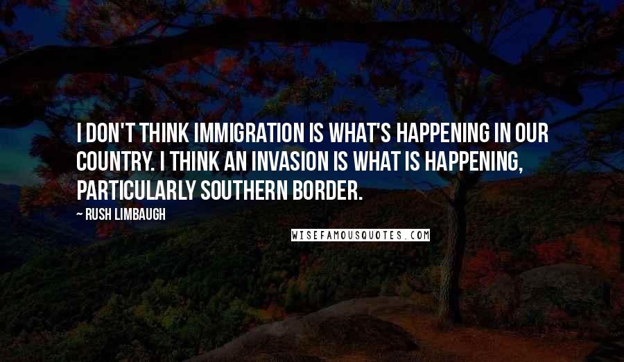 Rush Limbaugh Quotes: I don't think immigration is what's happening in our country. I think an invasion is what is happening, particularly southern border.