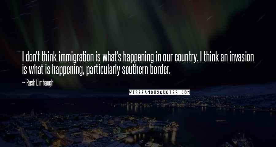Rush Limbaugh Quotes: I don't think immigration is what's happening in our country. I think an invasion is what is happening, particularly southern border.