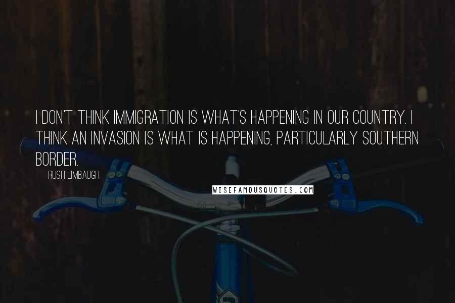 Rush Limbaugh Quotes: I don't think immigration is what's happening in our country. I think an invasion is what is happening, particularly southern border.