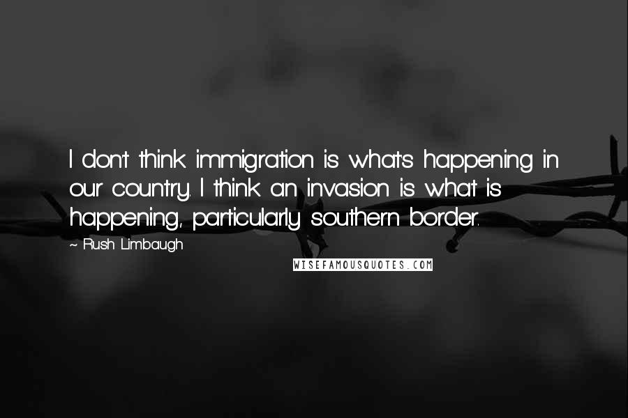 Rush Limbaugh Quotes: I don't think immigration is what's happening in our country. I think an invasion is what is happening, particularly southern border.