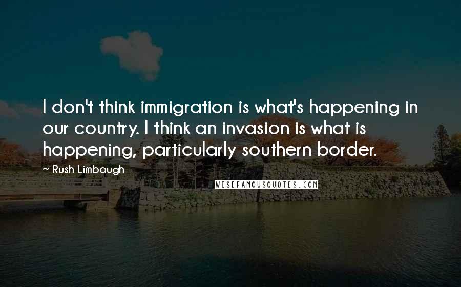 Rush Limbaugh Quotes: I don't think immigration is what's happening in our country. I think an invasion is what is happening, particularly southern border.