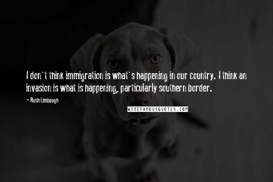 Rush Limbaugh Quotes: I don't think immigration is what's happening in our country. I think an invasion is what is happening, particularly southern border.