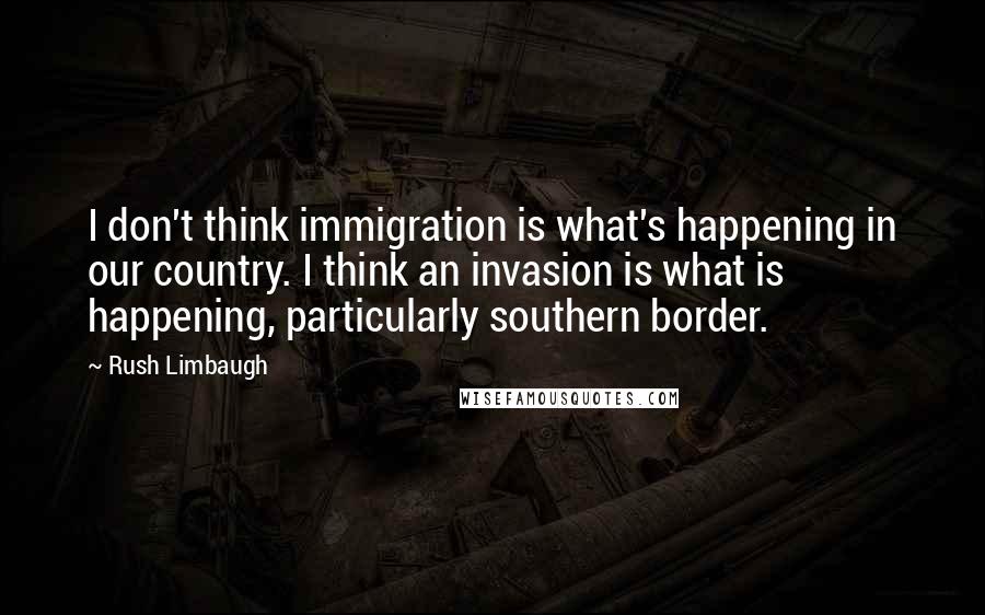 Rush Limbaugh Quotes: I don't think immigration is what's happening in our country. I think an invasion is what is happening, particularly southern border.