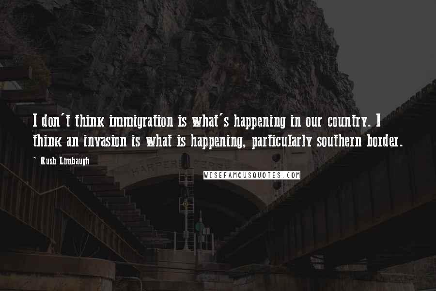 Rush Limbaugh Quotes: I don't think immigration is what's happening in our country. I think an invasion is what is happening, particularly southern border.