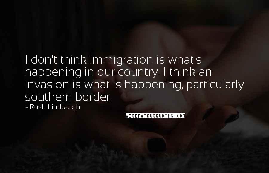 Rush Limbaugh Quotes: I don't think immigration is what's happening in our country. I think an invasion is what is happening, particularly southern border.