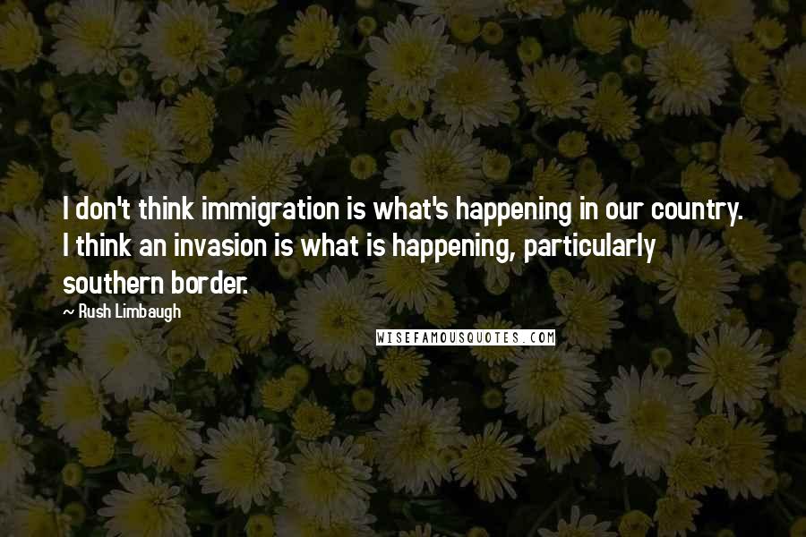 Rush Limbaugh Quotes: I don't think immigration is what's happening in our country. I think an invasion is what is happening, particularly southern border.