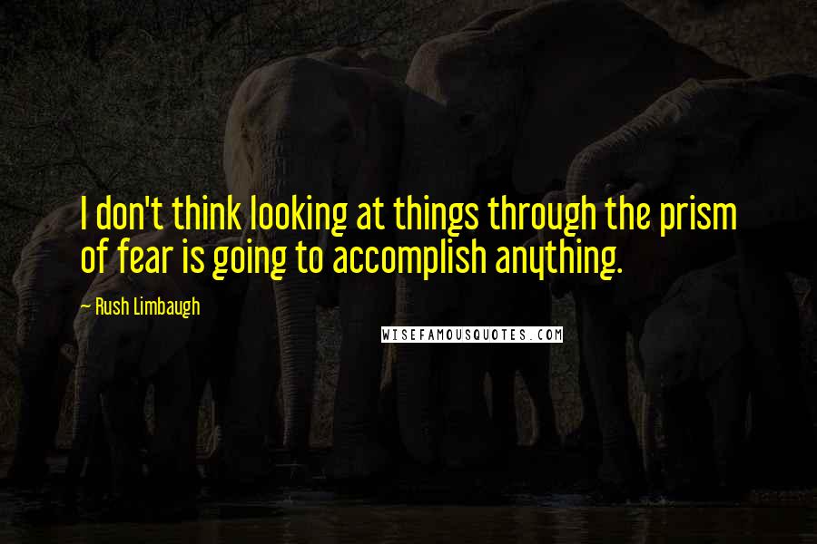Rush Limbaugh Quotes: I don't think looking at things through the prism of fear is going to accomplish anything.