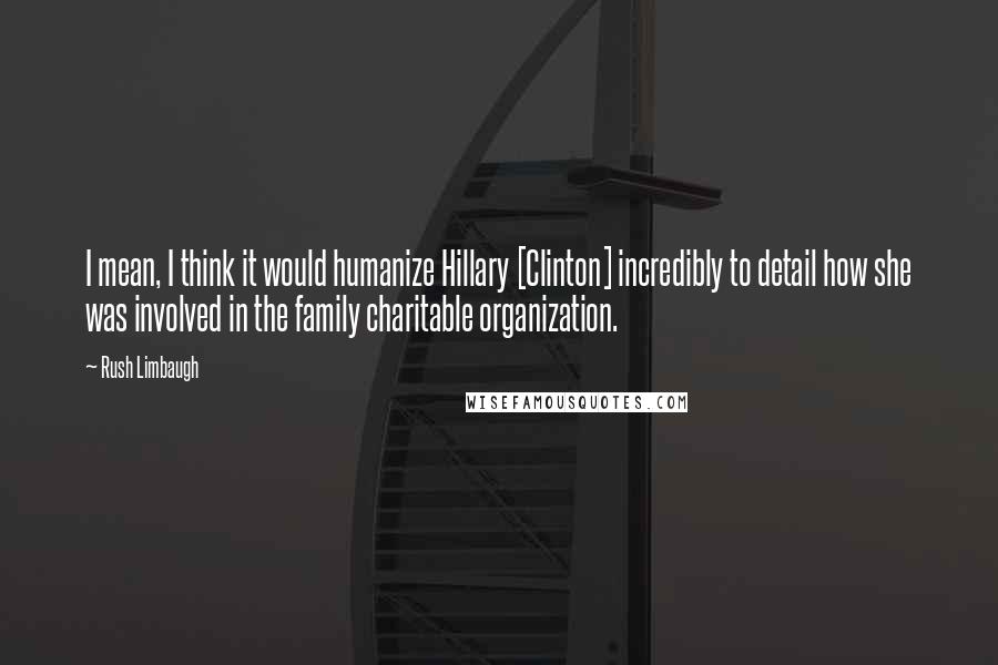 Rush Limbaugh Quotes: I mean, I think it would humanize Hillary [Clinton] incredibly to detail how she was involved in the family charitable organization.