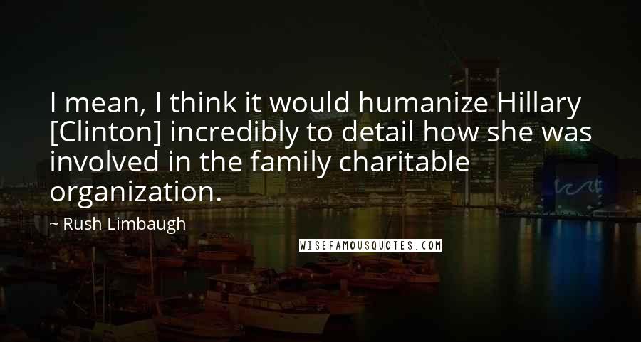 Rush Limbaugh Quotes: I mean, I think it would humanize Hillary [Clinton] incredibly to detail how she was involved in the family charitable organization.