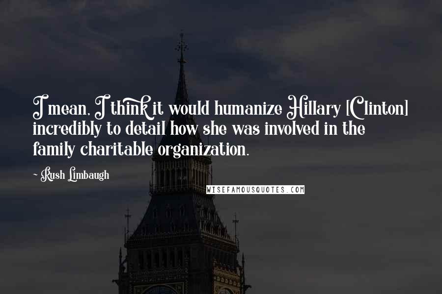 Rush Limbaugh Quotes: I mean, I think it would humanize Hillary [Clinton] incredibly to detail how she was involved in the family charitable organization.