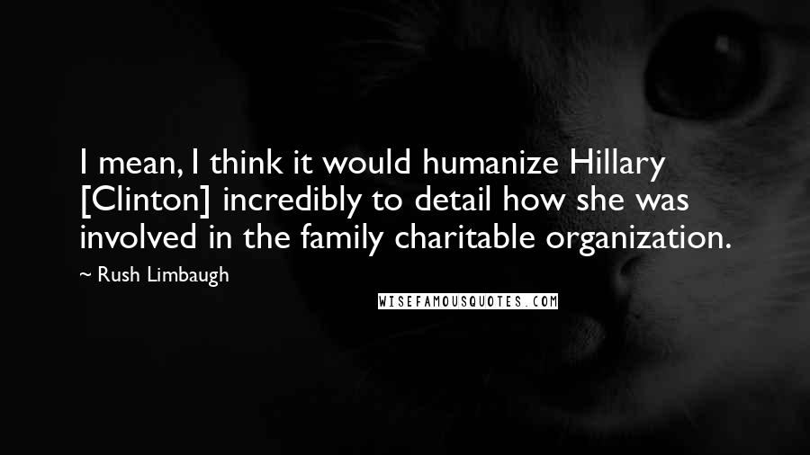 Rush Limbaugh Quotes: I mean, I think it would humanize Hillary [Clinton] incredibly to detail how she was involved in the family charitable organization.