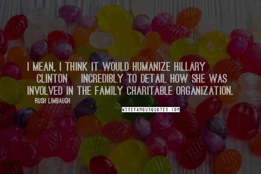 Rush Limbaugh Quotes: I mean, I think it would humanize Hillary [Clinton] incredibly to detail how she was involved in the family charitable organization.