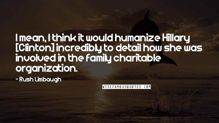 Rush Limbaugh Quotes: I mean, I think it would humanize Hillary [Clinton] incredibly to detail how she was involved in the family charitable organization.