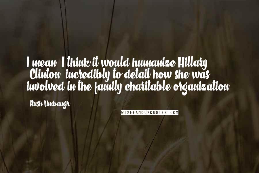 Rush Limbaugh Quotes: I mean, I think it would humanize Hillary [Clinton] incredibly to detail how she was involved in the family charitable organization.