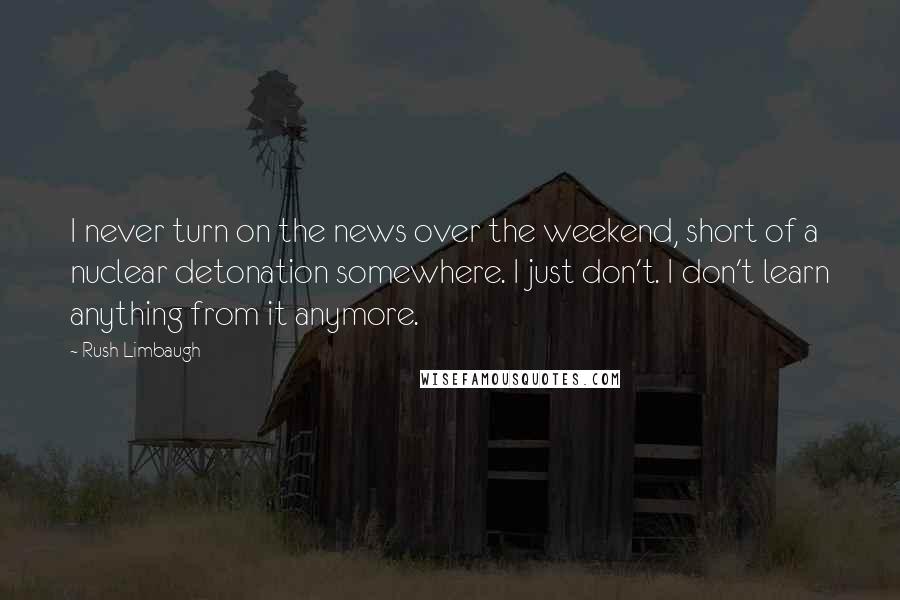 Rush Limbaugh Quotes: I never turn on the news over the weekend, short of a nuclear detonation somewhere. I just don't. I don't learn anything from it anymore.