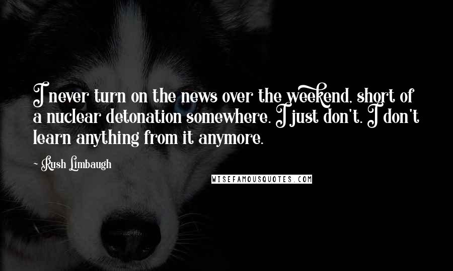 Rush Limbaugh Quotes: I never turn on the news over the weekend, short of a nuclear detonation somewhere. I just don't. I don't learn anything from it anymore.