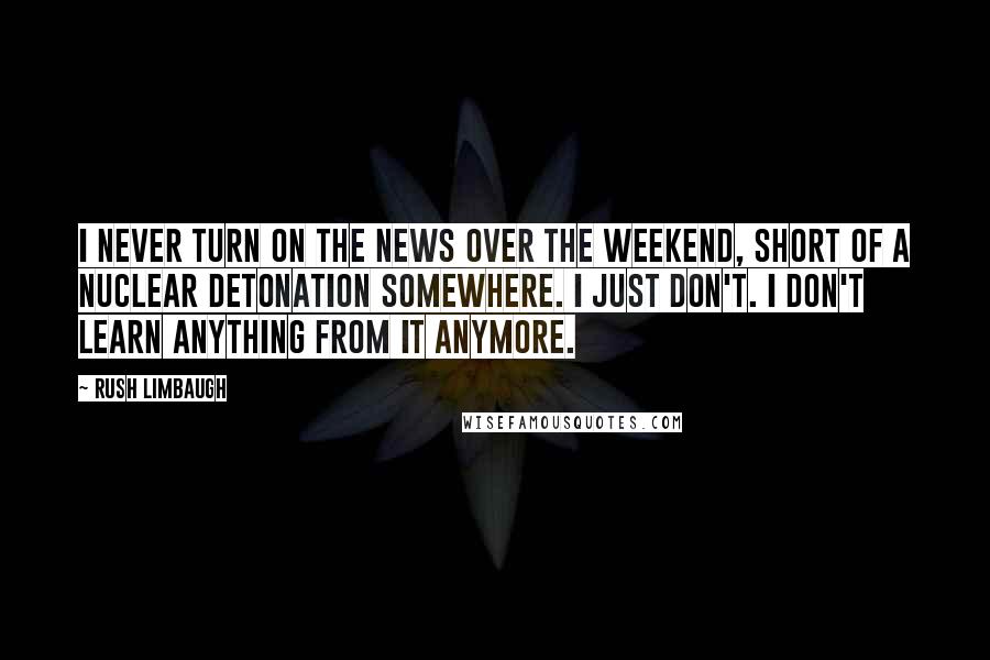 Rush Limbaugh Quotes: I never turn on the news over the weekend, short of a nuclear detonation somewhere. I just don't. I don't learn anything from it anymore.