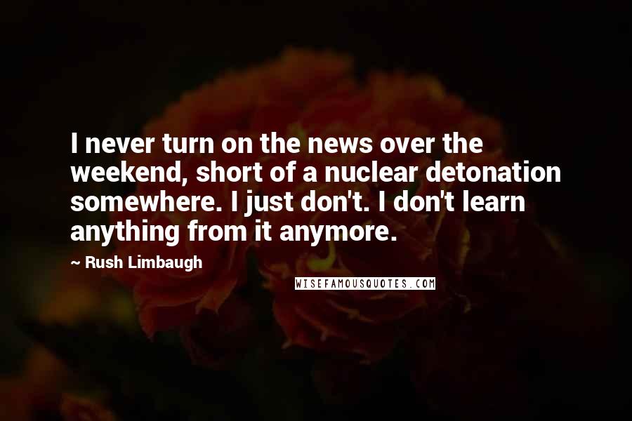 Rush Limbaugh Quotes: I never turn on the news over the weekend, short of a nuclear detonation somewhere. I just don't. I don't learn anything from it anymore.