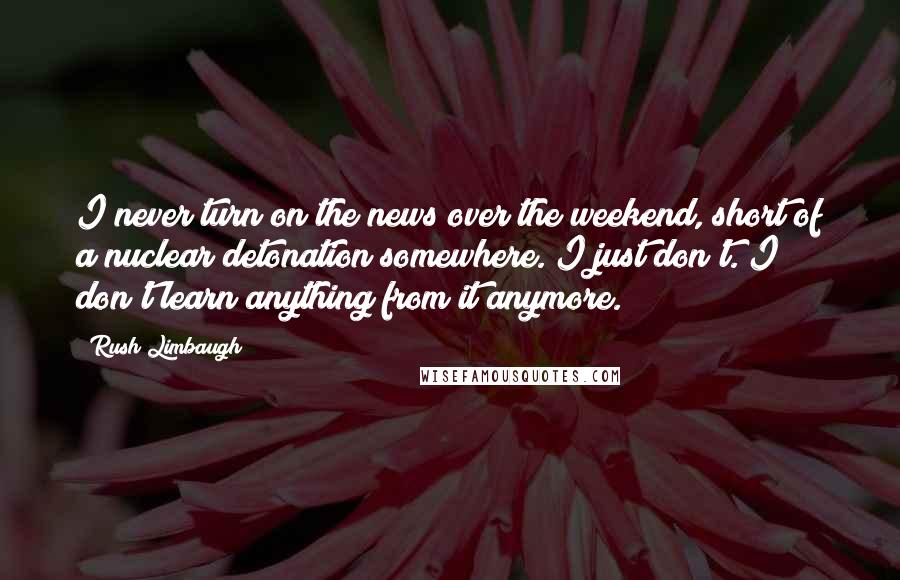 Rush Limbaugh Quotes: I never turn on the news over the weekend, short of a nuclear detonation somewhere. I just don't. I don't learn anything from it anymore.