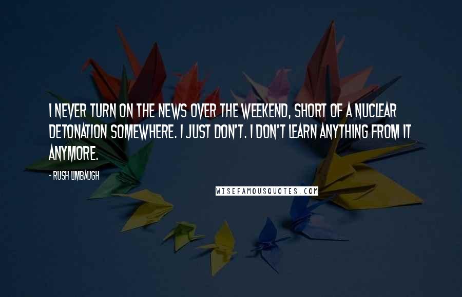 Rush Limbaugh Quotes: I never turn on the news over the weekend, short of a nuclear detonation somewhere. I just don't. I don't learn anything from it anymore.