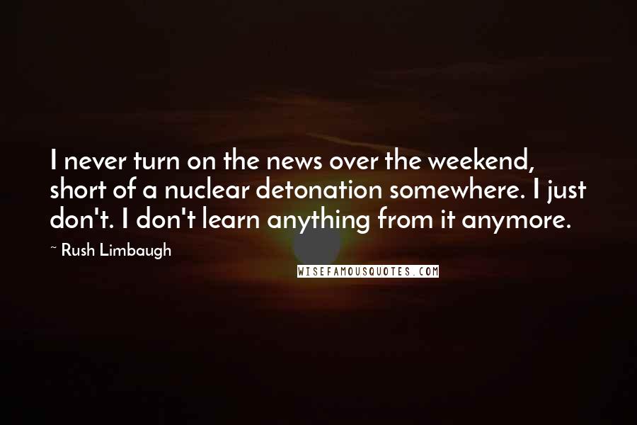 Rush Limbaugh Quotes: I never turn on the news over the weekend, short of a nuclear detonation somewhere. I just don't. I don't learn anything from it anymore.