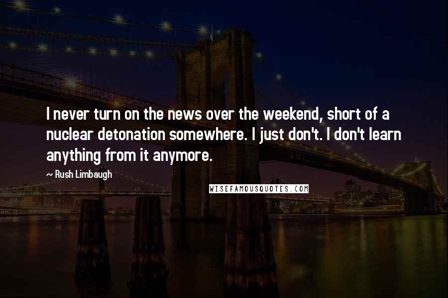 Rush Limbaugh Quotes: I never turn on the news over the weekend, short of a nuclear detonation somewhere. I just don't. I don't learn anything from it anymore.