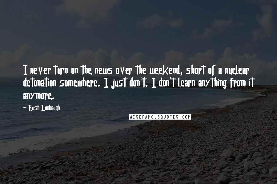 Rush Limbaugh Quotes: I never turn on the news over the weekend, short of a nuclear detonation somewhere. I just don't. I don't learn anything from it anymore.