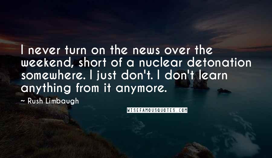 Rush Limbaugh Quotes: I never turn on the news over the weekend, short of a nuclear detonation somewhere. I just don't. I don't learn anything from it anymore.