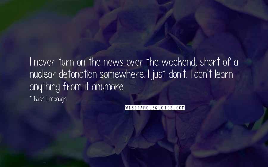 Rush Limbaugh Quotes: I never turn on the news over the weekend, short of a nuclear detonation somewhere. I just don't. I don't learn anything from it anymore.