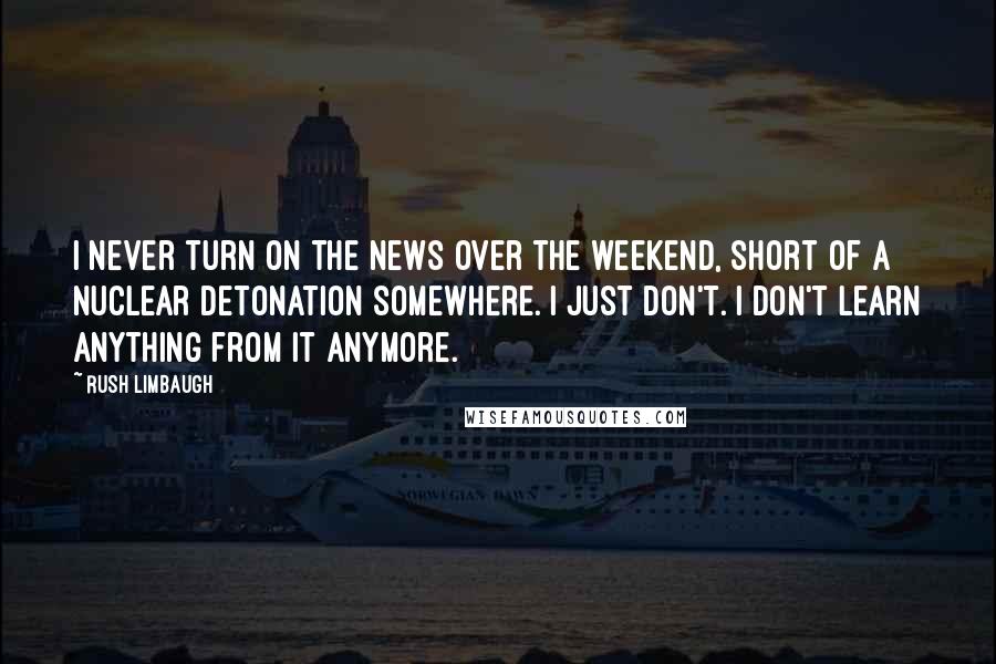 Rush Limbaugh Quotes: I never turn on the news over the weekend, short of a nuclear detonation somewhere. I just don't. I don't learn anything from it anymore.