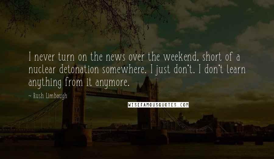 Rush Limbaugh Quotes: I never turn on the news over the weekend, short of a nuclear detonation somewhere. I just don't. I don't learn anything from it anymore.