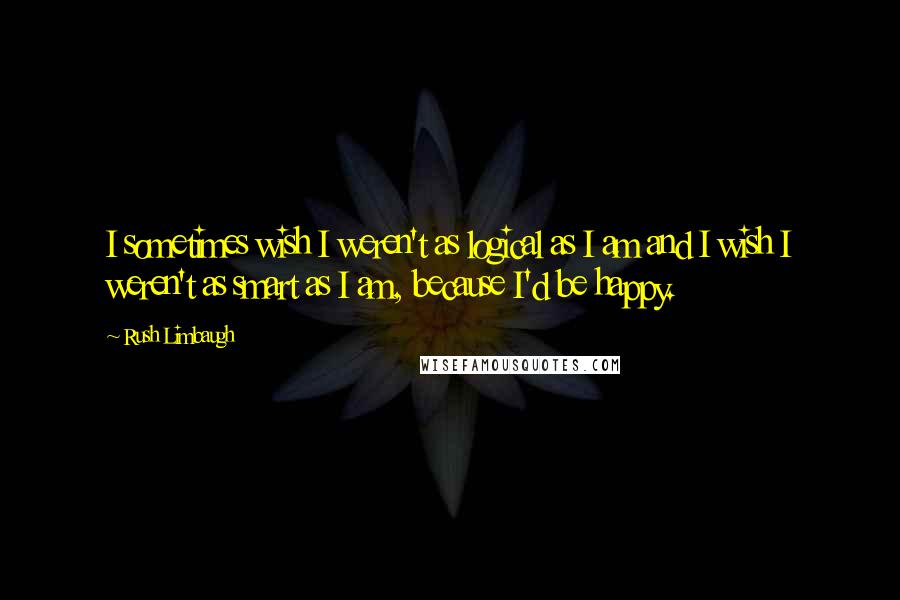 Rush Limbaugh Quotes: I sometimes wish I weren't as logical as I am and I wish I weren't as smart as I am, because I'd be happy.