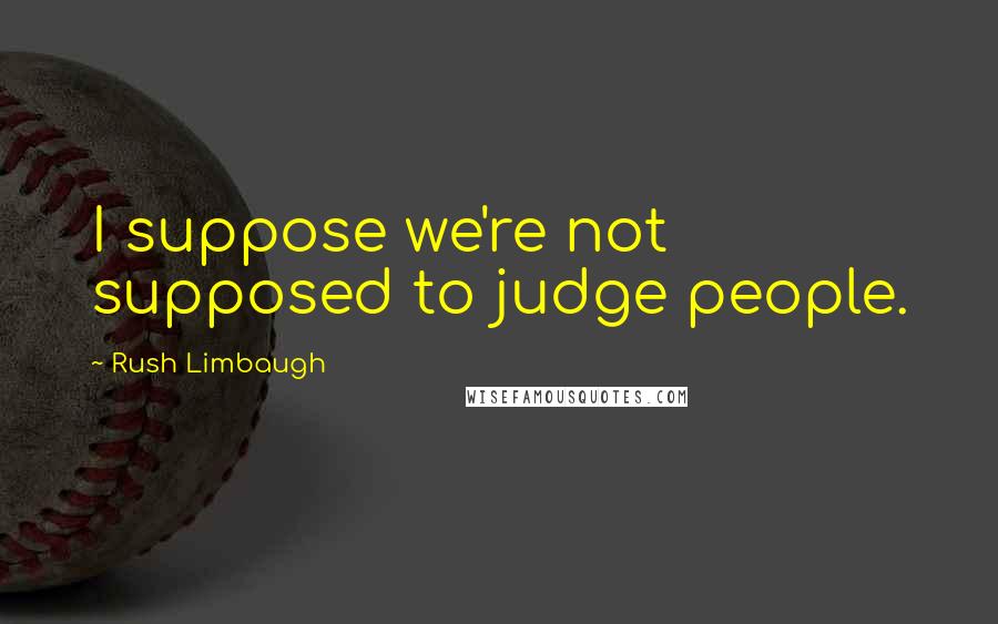 Rush Limbaugh Quotes: I suppose we're not supposed to judge people.