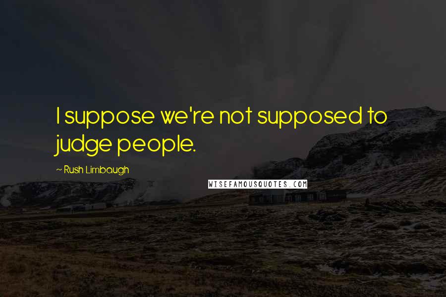 Rush Limbaugh Quotes: I suppose we're not supposed to judge people.