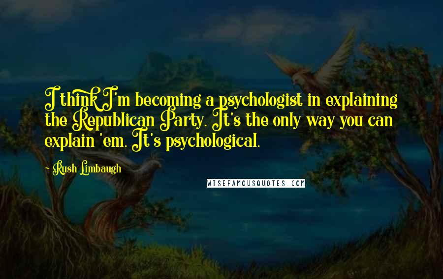 Rush Limbaugh Quotes: I think I'm becoming a psychologist in explaining the Republican Party. It's the only way you can explain 'em. It's psychological.