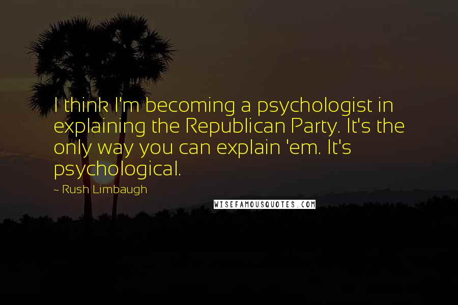 Rush Limbaugh Quotes: I think I'm becoming a psychologist in explaining the Republican Party. It's the only way you can explain 'em. It's psychological.