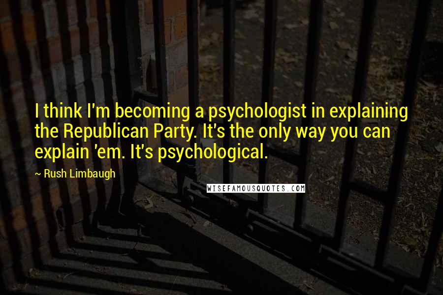 Rush Limbaugh Quotes: I think I'm becoming a psychologist in explaining the Republican Party. It's the only way you can explain 'em. It's psychological.