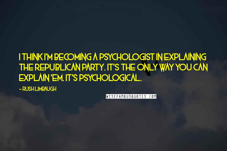 Rush Limbaugh Quotes: I think I'm becoming a psychologist in explaining the Republican Party. It's the only way you can explain 'em. It's psychological.