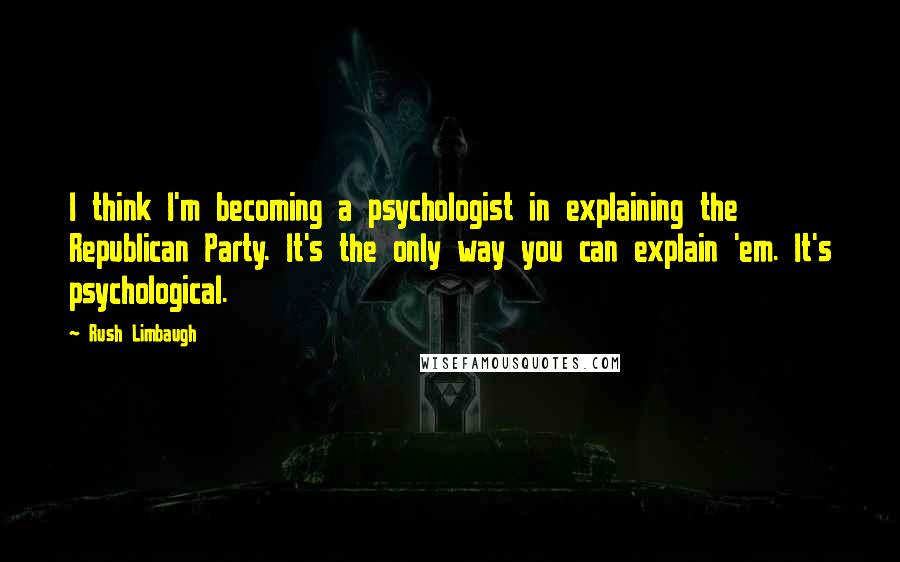 Rush Limbaugh Quotes: I think I'm becoming a psychologist in explaining the Republican Party. It's the only way you can explain 'em. It's psychological.