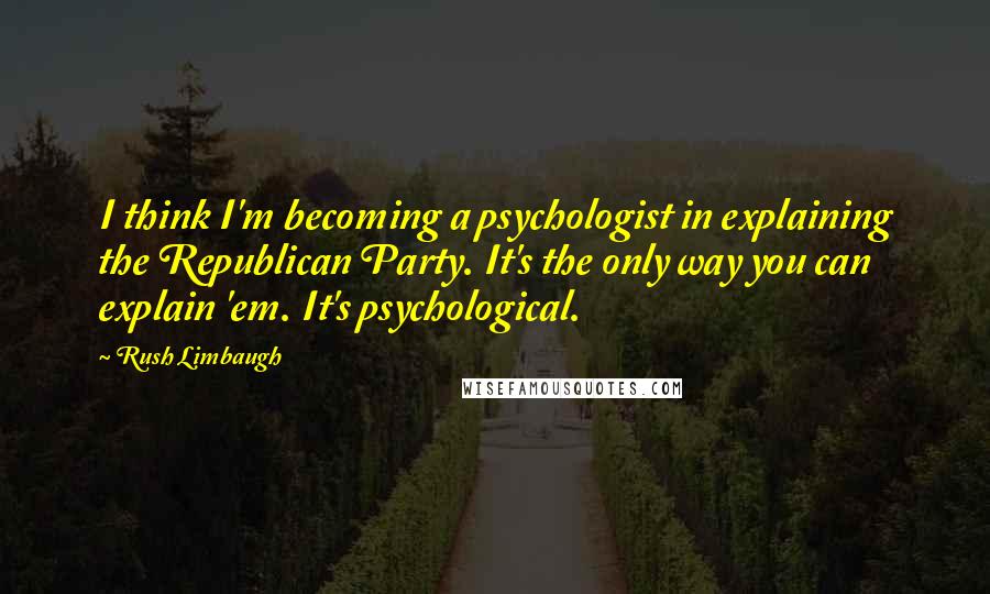 Rush Limbaugh Quotes: I think I'm becoming a psychologist in explaining the Republican Party. It's the only way you can explain 'em. It's psychological.