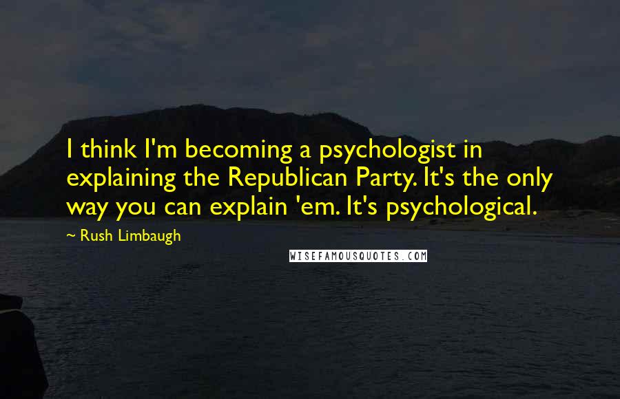 Rush Limbaugh Quotes: I think I'm becoming a psychologist in explaining the Republican Party. It's the only way you can explain 'em. It's psychological.