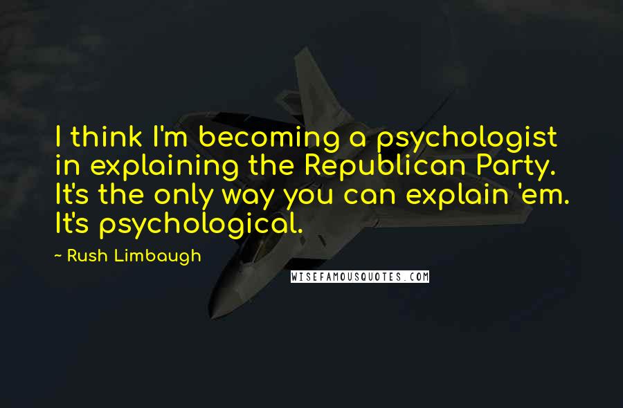 Rush Limbaugh Quotes: I think I'm becoming a psychologist in explaining the Republican Party. It's the only way you can explain 'em. It's psychological.