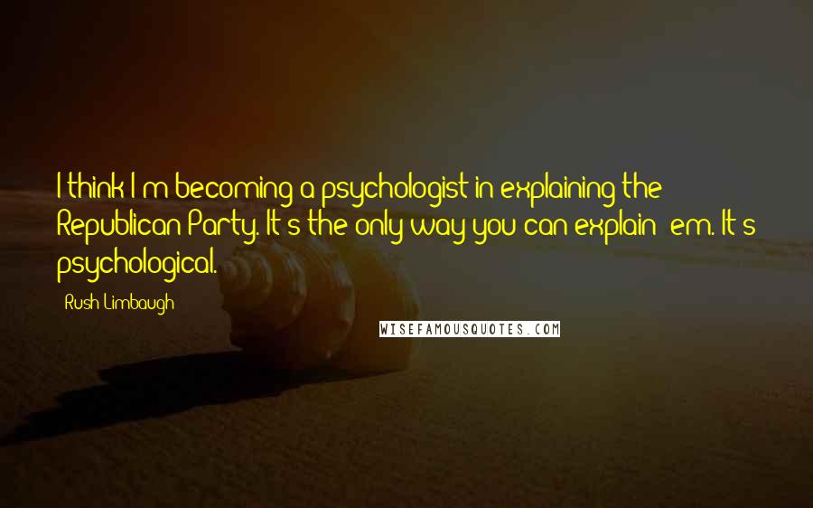 Rush Limbaugh Quotes: I think I'm becoming a psychologist in explaining the Republican Party. It's the only way you can explain 'em. It's psychological.