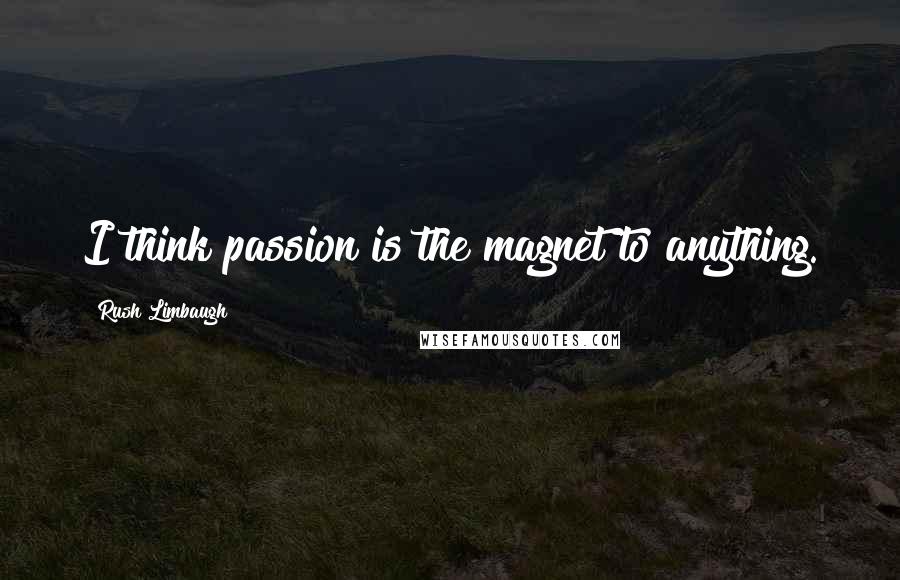 Rush Limbaugh Quotes: I think passion is the magnet to anything.