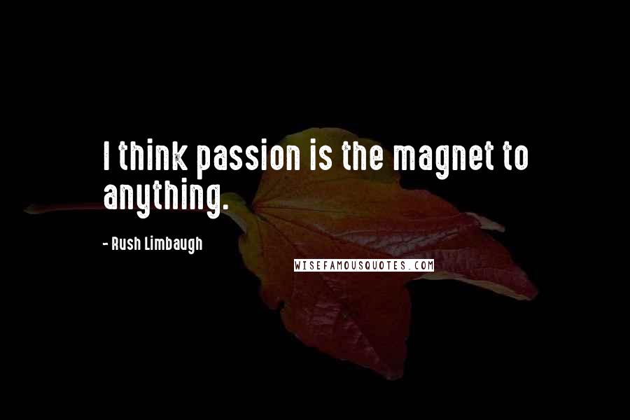 Rush Limbaugh Quotes: I think passion is the magnet to anything.