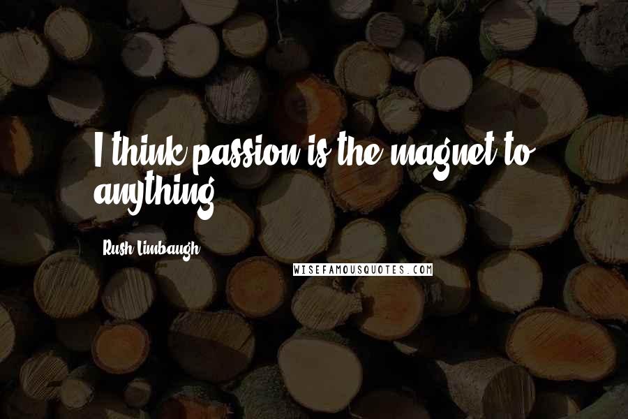 Rush Limbaugh Quotes: I think passion is the magnet to anything.