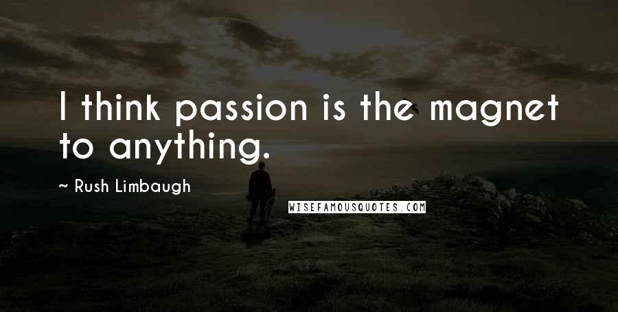 Rush Limbaugh Quotes: I think passion is the magnet to anything.