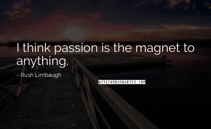 Rush Limbaugh Quotes: I think passion is the magnet to anything.